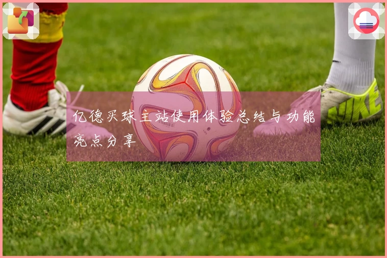 亿德买球主站使用体验总结与功能亮点分享