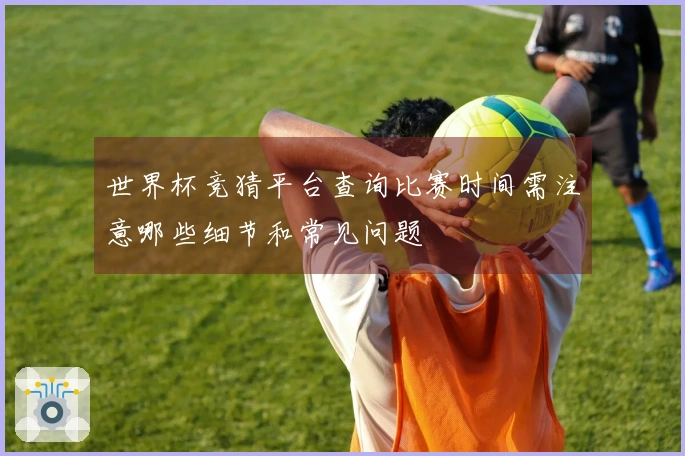世界杯竞猜平台查询比赛时间需注意哪些细节和常见问题